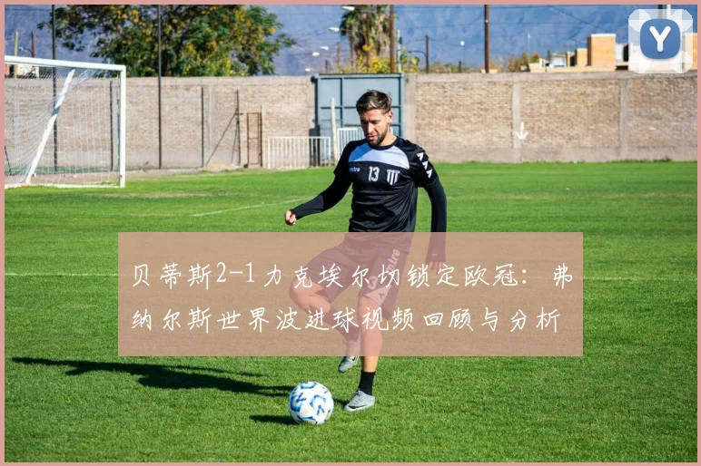 贝蒂斯2-1力克埃尔切锁定欧冠：弗纳尔斯世界波进球视频回顾与分析