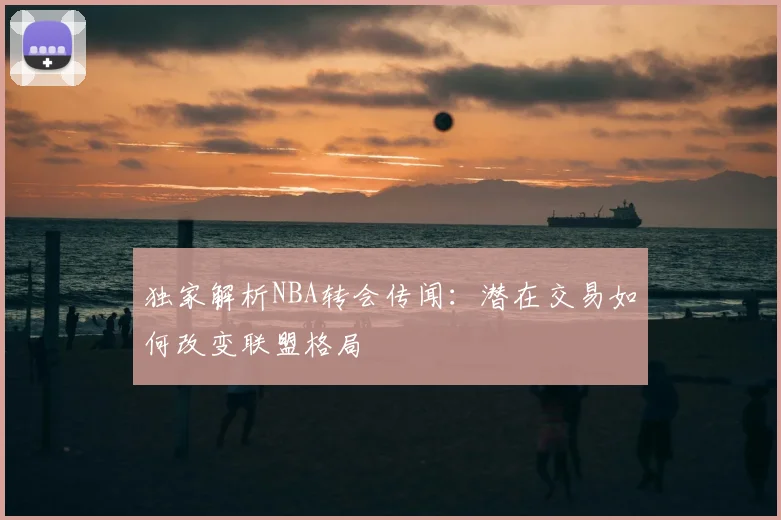 独家解析NBA转会传闻:潜在交易如何改变联盟格局