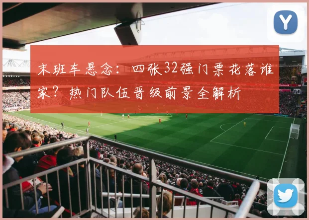 末班车悬念:四张32强门票花落谁家?热门队伍晋级前景全解析