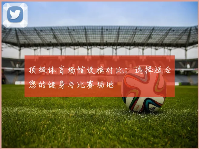 顶级体育场馆设施对比:选择适合您的健身与比赛场地