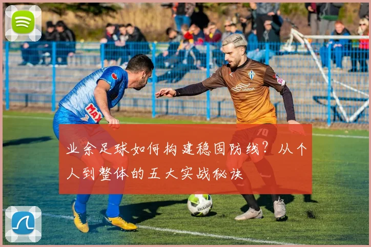 业余足球如何构建稳固防线?从个人到整体的五大实战秘诀