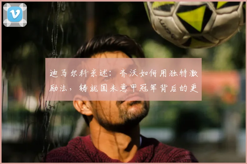 迪马尔科亲述：齐沃如何用独特激励法，铸就国米意甲冠军背后的更衣室故事