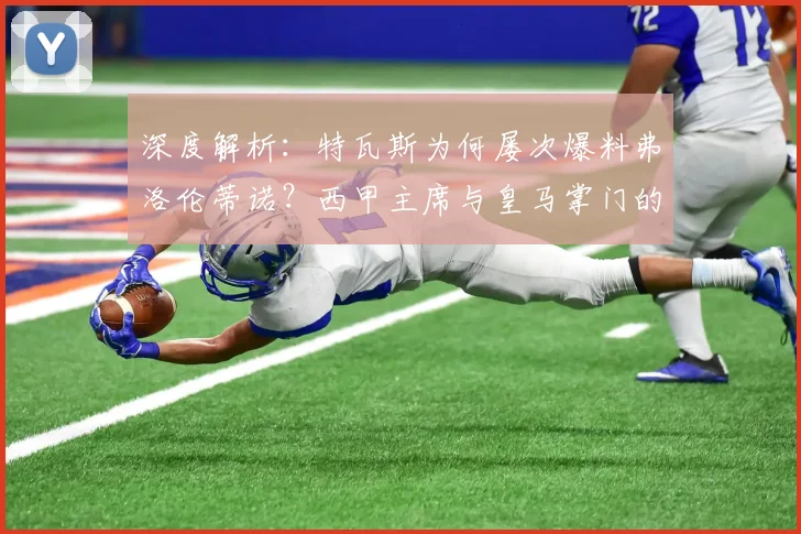 深度解析：特瓦斯为何屡次爆料弗洛伦蒂诺？西甲主席与皇马掌门的恩怨全梳理