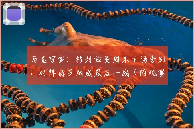 马竞官宣：格列兹曼周末主场告别，对阵赫罗纳成最后一战（附观赛指南）