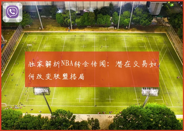 独家解析NBA转会传闻：潜在交易如何改变联盟格局