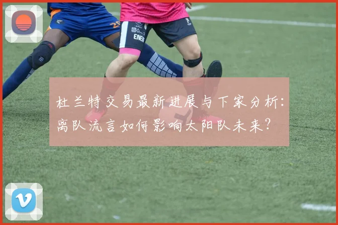 杜兰特交易最新进展与下家分析：离队流言如何影响太阳队未来？