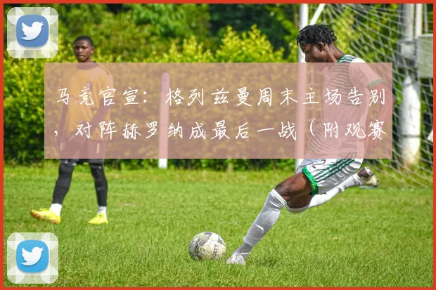 马竞官宣：格列兹曼周末主场告别，对阵赫罗纳成最后一战（附观赛指南）